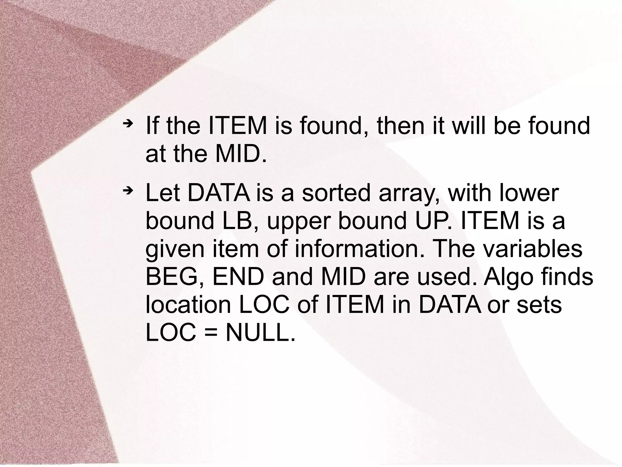 
If the ITEM is found, then it will be found
at the MID.

Let DATA is a sorted array, with lower
bound LB, upper bound UP. ITEM is a
given item of information. The variables
BEG, END and MID are used. Algo finds
location LOC of ITEM in DATA or sets
LOC = NULL.
 