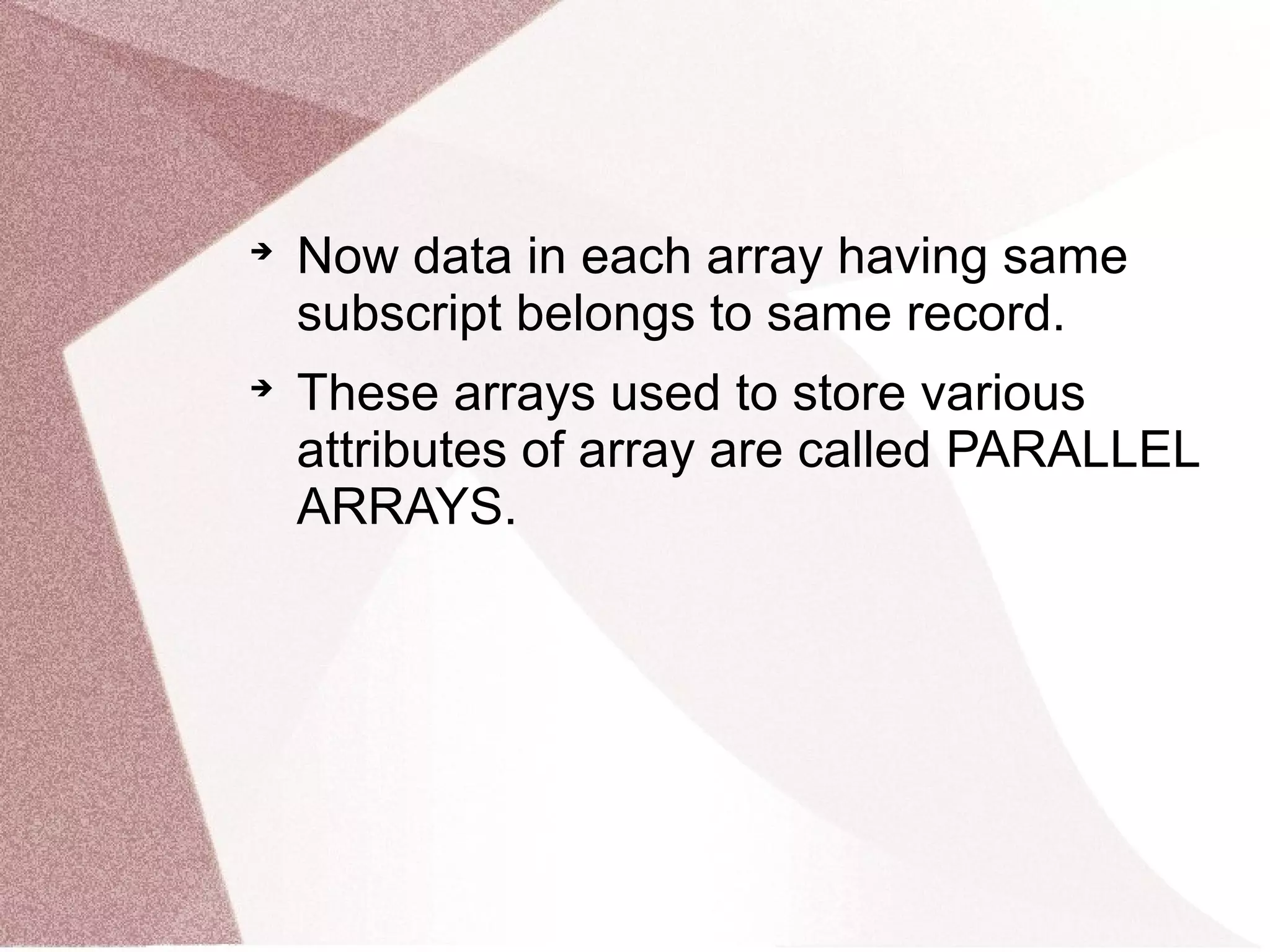 
Now data in each array having same
subscript belongs to same record.

These arrays used to store various
attributes of array are called PARALLEL
ARRAYS.
 