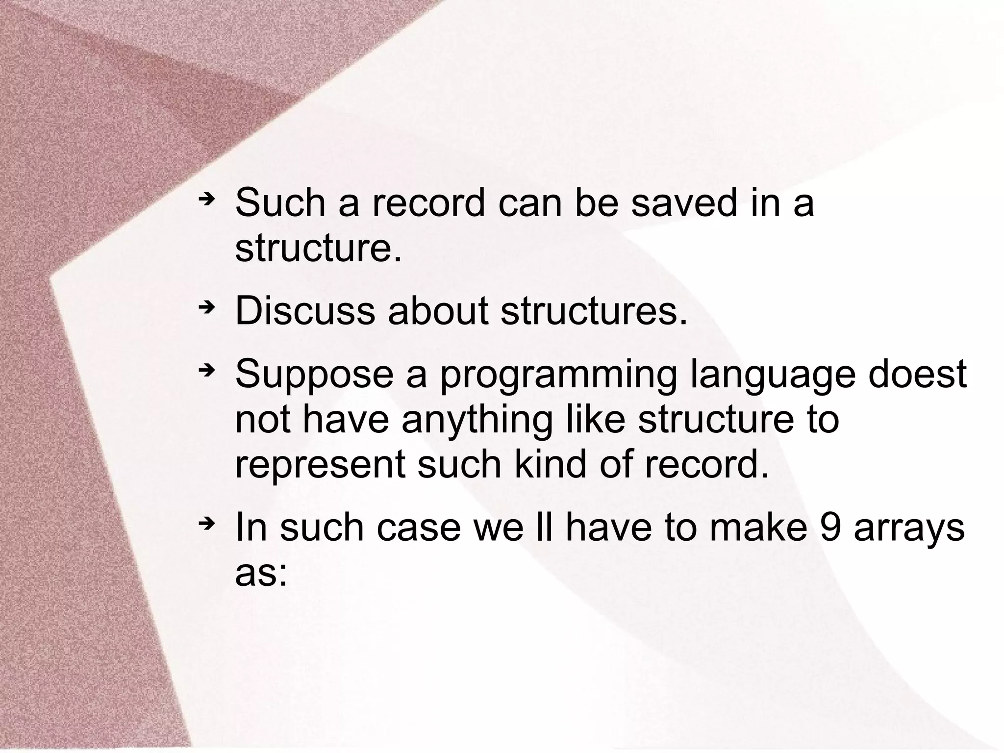 
Such a record can be saved in a
structure.

Discuss about structures.

Suppose a programming language doest
not have anything like structure to
represent such kind of record.

In such case we ll have to make 9 arrays
as:
 