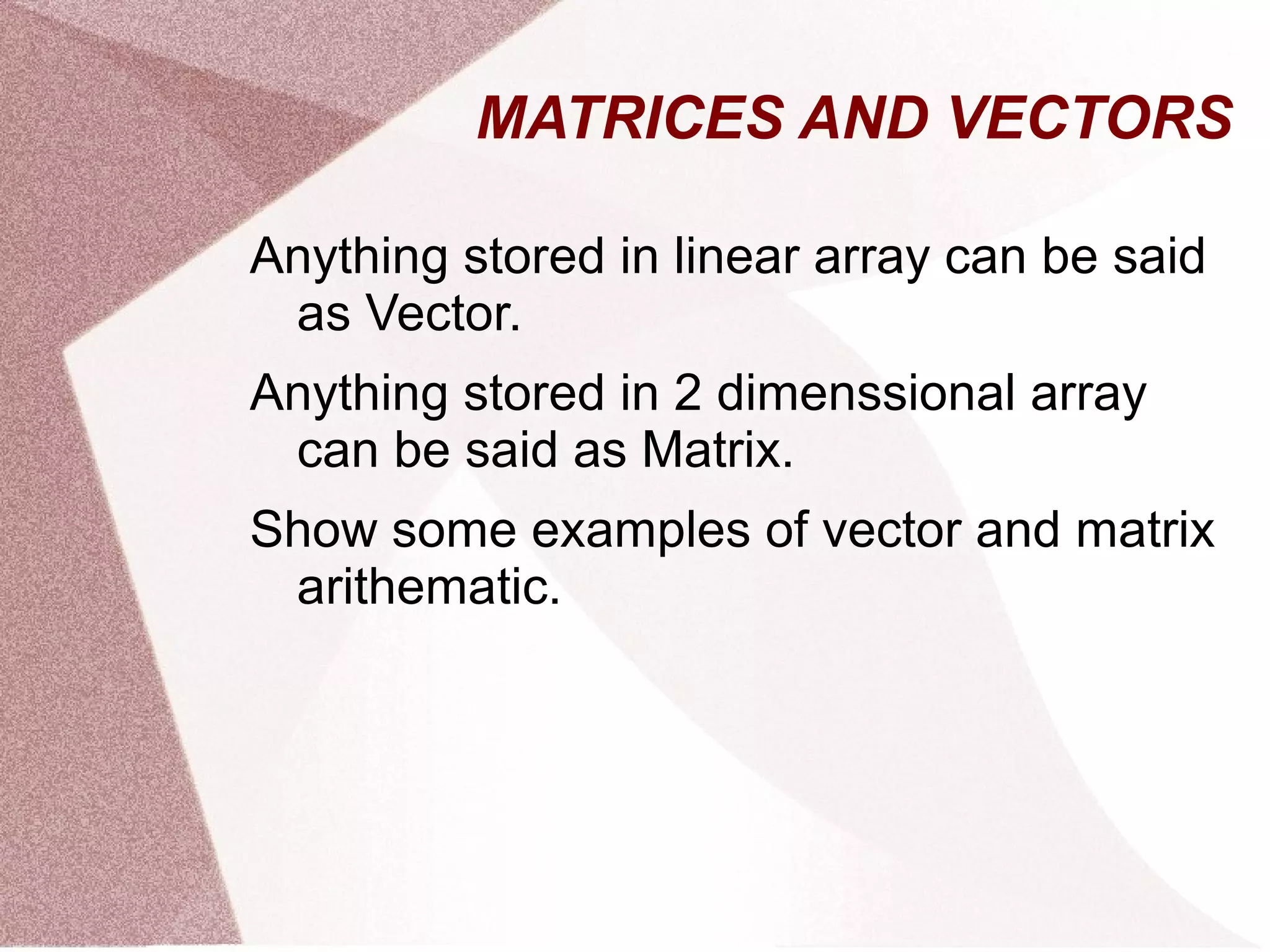 MATRICES AND VECTORS
Anything stored in linear array can be said
as Vector.
Anything stored in 2 dimenssional array
can be said as Matrix.
Show some examples of vector and matrix
arithematic.
 