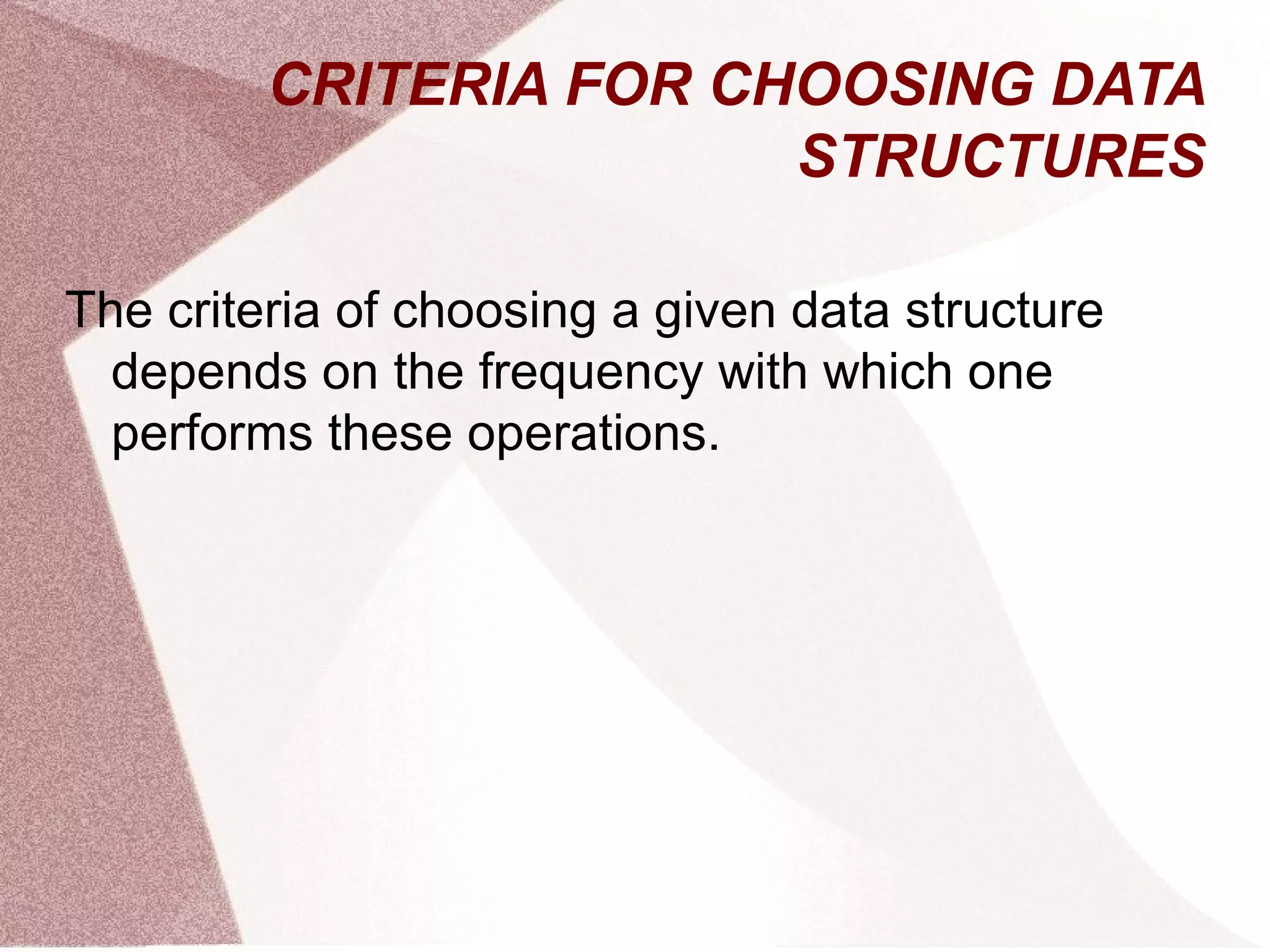 CRITERIA FOR CHOOSING DATA
STRUCTURES
The criteria of choosing a given data structure
depends on the frequency with which one
performs these operations.
 