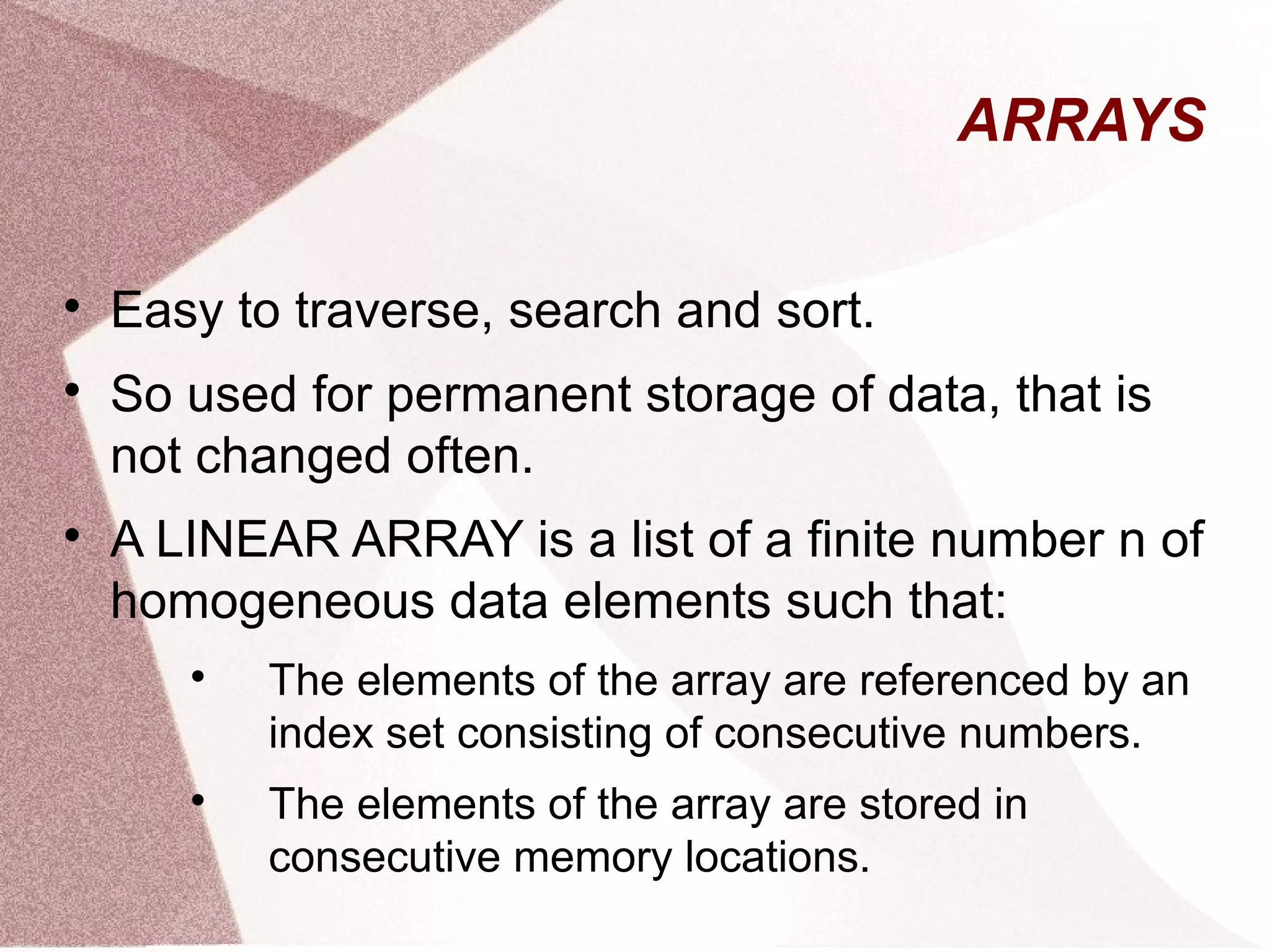 ARRAYS

Easy to traverse, search and sort.

So used for permanent storage of data, that is
not changed often.

A LINEAR ARRAY is a list of a finite number n of
homogeneous data elements such that:

The elements of the array are referenced by an
index set consisting of consecutive numbers.

The elements of the array are stored in
consecutive memory locations.
 