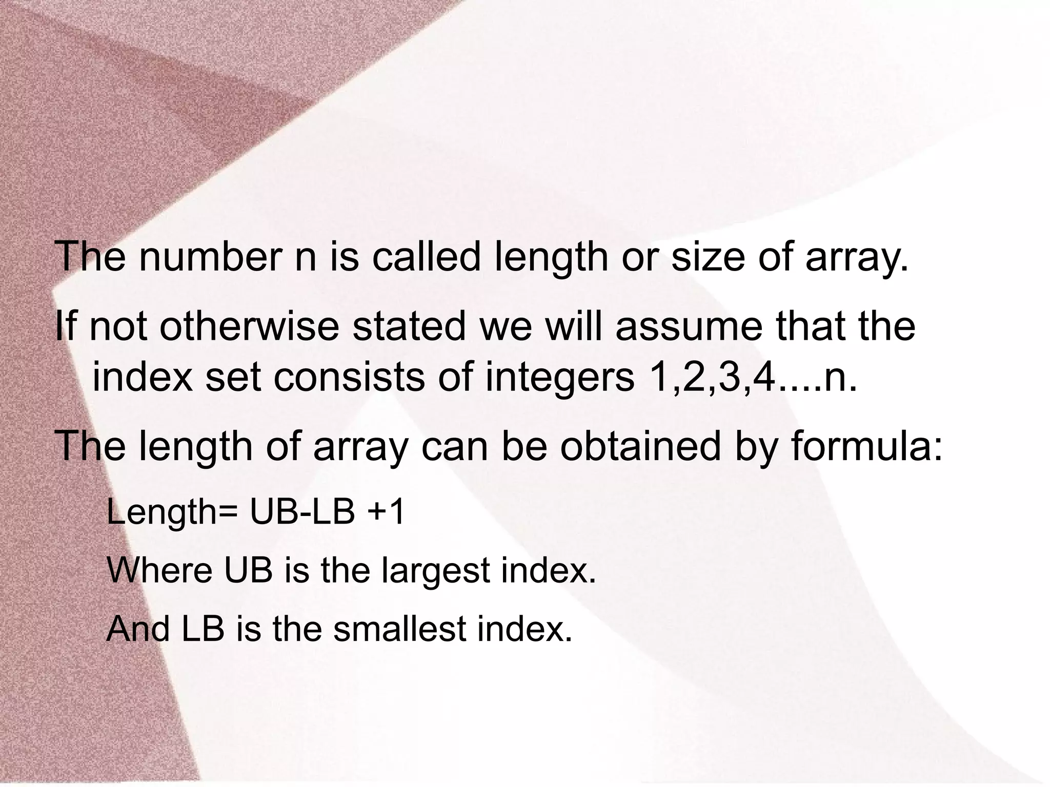 The number n is called length or size of array.
If not otherwise stated we will assume that the
index set consists of integers 1,2,3,4....n.
The length of array can be obtained by formula:
Length= UB-LB +1
Where UB is the largest index.
And LB is the smallest index.
 