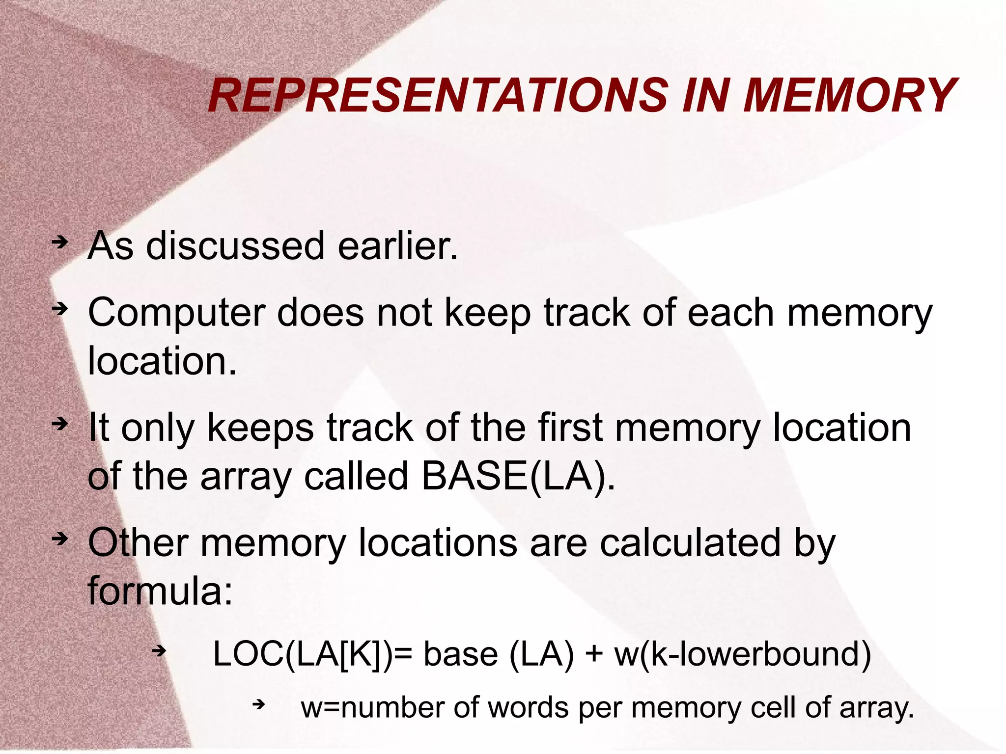 REPRESENTATIONS IN MEMORY

As discussed earlier.

Computer does not keep track of each memory
location.

It only keeps track of the first memory location
of the array called BASE(LA).

Other memory locations are calculated by
formula:

LOC(LA[K])= base (LA) + w(k-lowerbound)

w=number of words per memory cell of array.
 