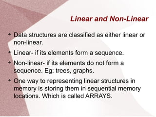 Linear and Non-Linear

Data structures are classified as either linear or
non-linear.

Linear- if its elements form a sequence.

Non-linear- if its elements do not form a
sequence. Eg: trees, graphs.

One way to representing linear structures in
memory is storing them in sequential memory
locations. Which is called ARRAYS.
 