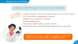 13
My job and my hobbies
A continuación, encontrarás algunos de los verbos más comunes dentro del contexto habitual.
Para crear oraciones negativas e interrogativas, necesitaremos los auxiliares previamente vistos.
I work at a hospital in Chicago. On weekends, I go to museums with my children.
I’m a school teacher. I do not work on Saturdays.
I talk to clients everyday. I am a salesman.
We do not exercise often.
Where do you work? I work at a law ﬁrm in the city.
When do you see your friends? We meet together for dinner every Friday.
I study chemistry at college, so I read a lot and I spend a lot of time at the
laboratory too. On weekends, I sleep a lot and watch some movies.
 