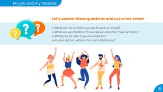 15
My job and my hobbies
Let’s answer these questions and use some verbs!
What are the activities you do at work or school?
What are your hobbies? How can you describe those activities?
Where do you like to go on weekends?
In your opinion, what is the best activity ever?
 