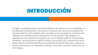 INTRODUCCIÓN
El inglés, considerado como uno de los idiomas con mayor uso en la actualidad, es
un elemento fundamental y necesario en el proceso de comunicación global del
mundo moderno. En los últimos años, el inglés se ha convertido en el idioma más
utilizado en la distribución de información a nivel mundial. Esto, debido a la
globalización que conecta la sociedad y su uso es indispensable en innumerables
contextos. Descubriendo el inglés te brinda información útil e introductoria en el
idioma que te permitirá identiﬁcar su contenido de manera fácil y que, además te
llevará a interactuar con elementos comunes conocidos y nuevos a través del uso
de la lengua.
 