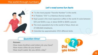 Question time!
Answer:
How many brothers and sisters do you have?
How many cities do you know?
How much water do you drink a day?
19
The world through numbers
Let’s read some fun facts
7 is the most popular "Favorite Number“ in the world.
In Thailand, "555" is a hilarious (funny) number.
Kopi Luwak is the most expensive coﬀee in the world. It costs between
$35 and $100 a cup, or about $100 to $600 a pound.
The most populated city in the world is Tokyo, there are
37,400,068 inhabitants.
Colombia has approximately 1921 diﬀerent birds.
you know?
Did
 