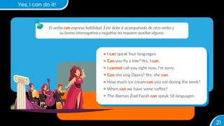 21
Yes, I can do it!
El verbo can expresa habilidad. Este debe ir acompañado de otro verbo y
su forma interrogativa y negativa no requiere auxiliar alguno.
I can speak four languages.
Can you ﬂy a kite? Yes, I can.
I cannot call you right now, I’m sorry.
Can she sing Opera? Yes, she can.
How much ice cream can you eat during the week?
When can we have some coﬀee?
The liberian Ziad Fazah can speak 58 languages.
 