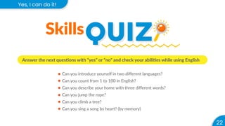 22
Yes, I can do it!
QUIZ
QUIZ
Skills
Answer the next questions with “yes” or “no” and check your abilities while using English
Can you introduce yourself in two diﬀerent languages?
Can you count from 1 to 100 in English?
Can you describe your home with three diﬀerent words?
Can you jump the rope?
Can you climb a tree?
Can you sing a song by heart? (by memory)
 
