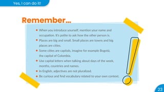 23
Yes, I can do it!
Remember…
When you introduce yourself, mention your name and
occupation. It’s polite to ask how the other person is.
Places are big and small. Small places are towns and big
places are cities.
Some cities are capitals, imagine for example Bogotá,
the capital of Colombia.
Use capital letters when talking about days of the week,
months, countries and names.
In English, adjectives are not pluralized.
Be curious and ﬁnd vocabulary related to your own context.
 