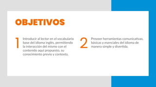INTRODUCCIÓN
OBJETIVOS
1 2
Introducir al lector en el vocabulario
base del idioma inglés, permitiendo
la interacción del mismo con el
contenido aquí propuesto, su
conocimiento previo y contexto.
Proveer herramientas comunicativas,
básicas y esenciales del idioma de
manera simple y divertida.
 