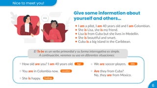 Nice to meet you!
6
Give some information about
yourself and others…
I am a pilot, I am 40 years old and I am Colombian.
She is Lisa, she is my friend.
Lisa is from Cuba but she lives in Medellín.
She is beautiful and smart.
Cuba is a big island in the Caribbean.
El To be es un verbo primordial y su forma interrogativa es simple.
A continuación, veremos su uso en diferentes situaciones:
How old are you? I am 40 years old. Age
You are in Colombia now. Location
She is happy. Feelings
We are soccer players. Jobs
Are they from Cuba?
No, they are from Mexico.
 