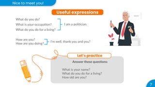 Nice to meet you!
7
Useful expressions
What do you do?
What is your occupation?
What do you do for a living?
How are you?
How are you doing?
I’m well, thank you and you?
I am a politician.
Let’s practice
Answer these questions:
What is your name?
What do you do for a living?
How old are you?
 