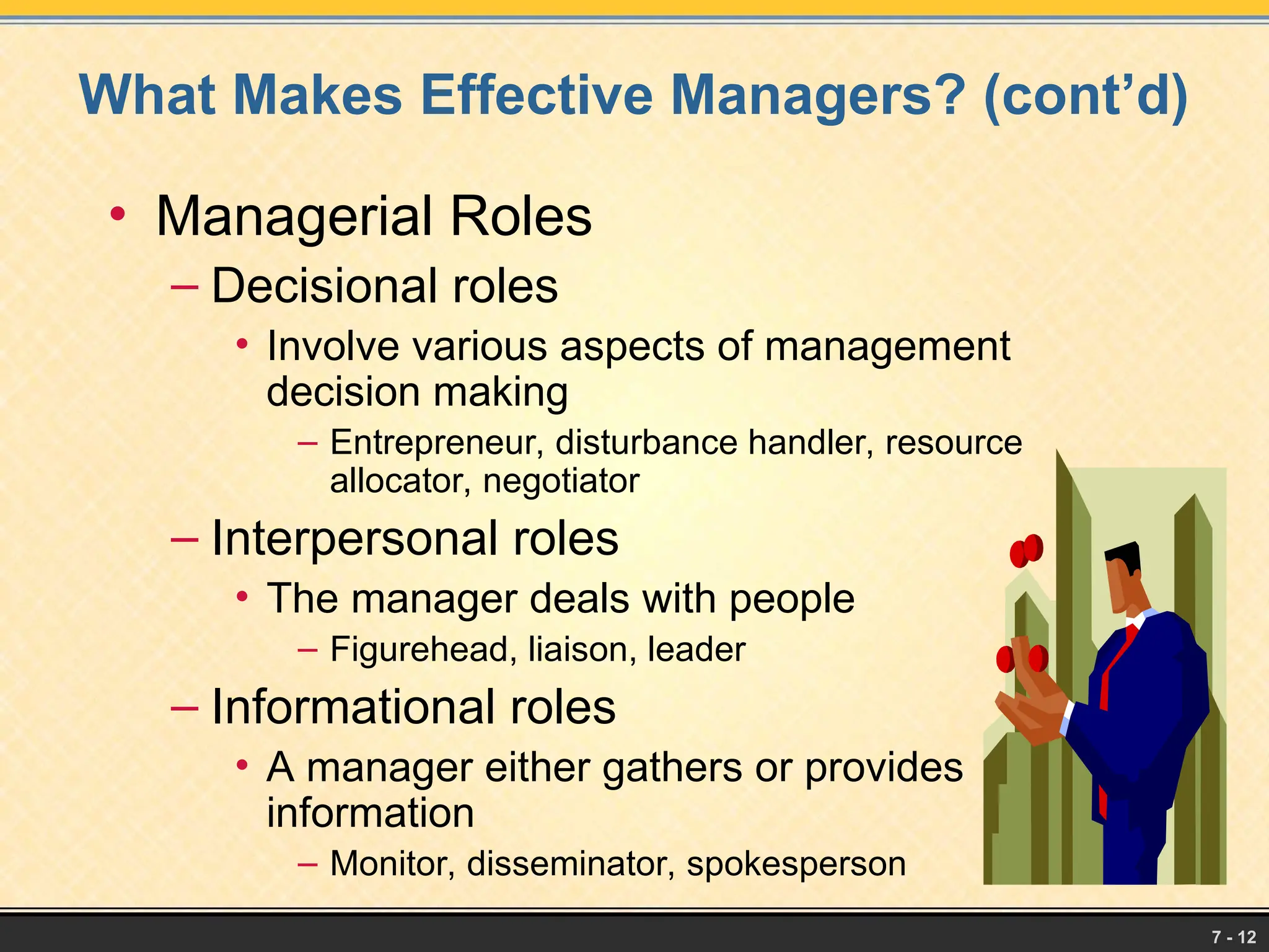 7 - 12
What Makes Effective Managers? (cont’d)
• Managerial Roles
– Decisional roles
• Involve various aspects of management
decision making
– Entrepreneur, disturbance handler, resource
allocator, negotiator
– Interpersonal roles
• The manager deals with people
– Figurehead, liaison, leader
– Informational roles
• A manager either gathers or provides
information
– Monitor, disseminator, spokesperson
 