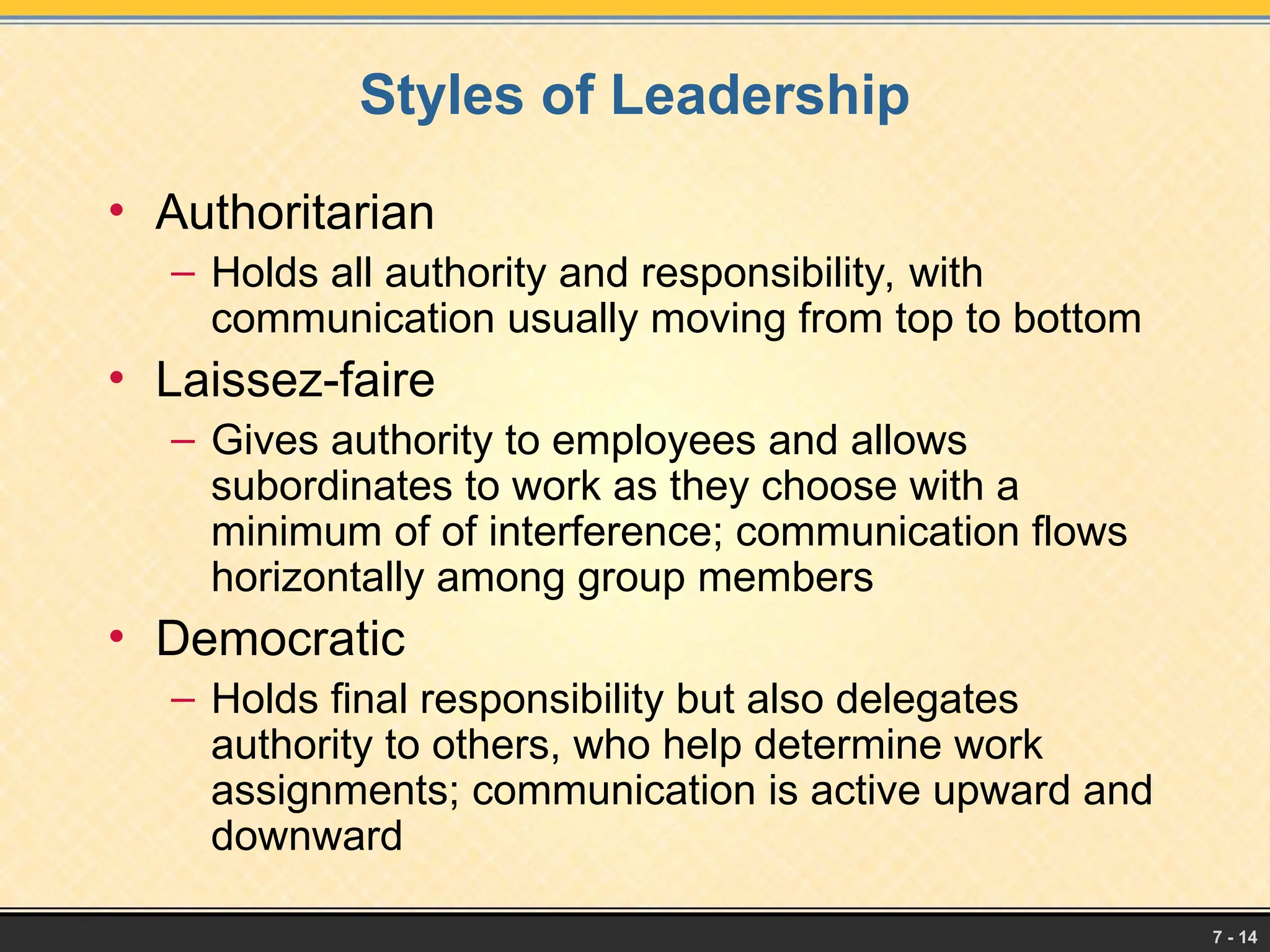 7 - 14
Styles of Leadership
• Authoritarian
– Holds all authority and responsibility, with
communication usually moving from top to bottom
• Laissez-faire
– Gives authority to employees and allows
subordinates to work as they choose with a
minimum of of interference; communication flows
horizontally among group members
• Democratic
– Holds final responsibility but also delegates
authority to others, who help determine work
assignments; communication is active upward and
downward
 
