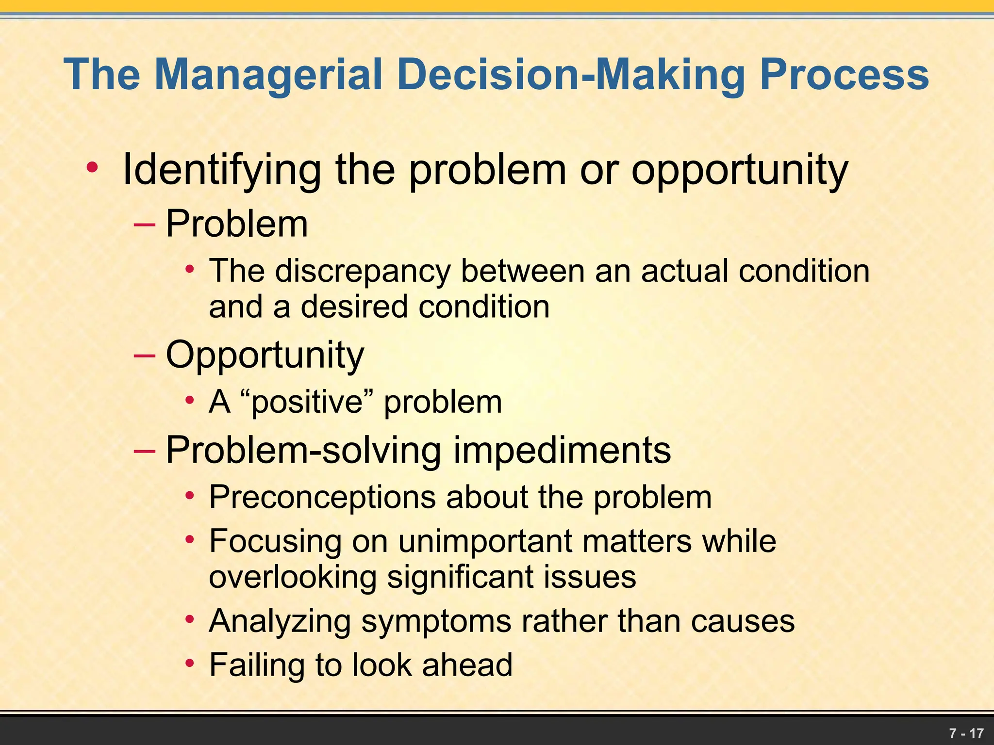 7 - 17
The Managerial Decision-Making Process
• Identifying the problem or opportunity
– Problem
• The discrepancy between an actual condition
and a desired condition
– Opportunity
• A “positive” problem
– Problem-solving impediments
• Preconceptions about the problem
• Focusing on unimportant matters while
overlooking significant issues
• Analyzing symptoms rather than causes
• Failing to look ahead
 