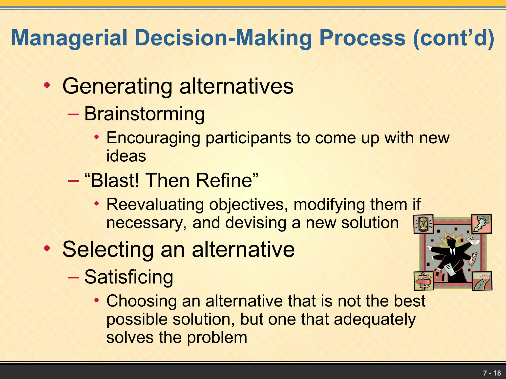 7 - 18
Managerial Decision-Making Process (cont’d)
• Generating alternatives
– Brainstorming
• Encouraging participants to come up with new
ideas
– “Blast! Then Refine”
• Reevaluating objectives, modifying them if
necessary, and devising a new solution
• Selecting an alternative
– Satisficing
• Choosing an alternative that is not the best
possible solution, but one that adequately
solves the problem
 