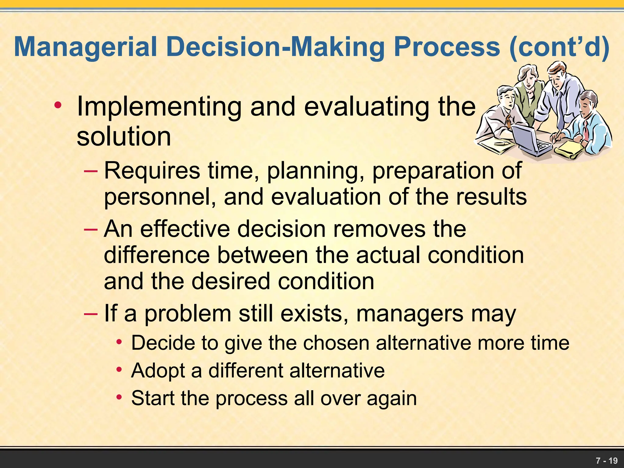 7 - 19
Managerial Decision-Making Process (cont’d)
• Implementing and evaluating the
solution
– Requires time, planning, preparation of
personnel, and evaluation of the results
– An effective decision removes the
difference between the actual condition
and the desired condition
– If a problem still exists, managers may
• Decide to give the chosen alternative more time
• Adopt a different alternative
• Start the process all over again
 