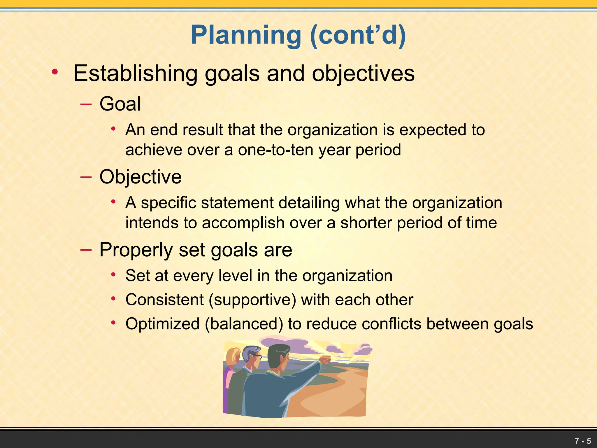 7 - 5
Planning (cont’d)
• Establishing goals and objectives
– Goal
• An end result that the organization is expected to
achieve over a one-to-ten year period
– Objective
• A specific statement detailing what the organization
intends to accomplish over a shorter period of time
– Properly set goals are
• Set at every level in the organization
• Consistent (supportive) with each other
• Optimized (balanced) to reduce conflicts between goals
 