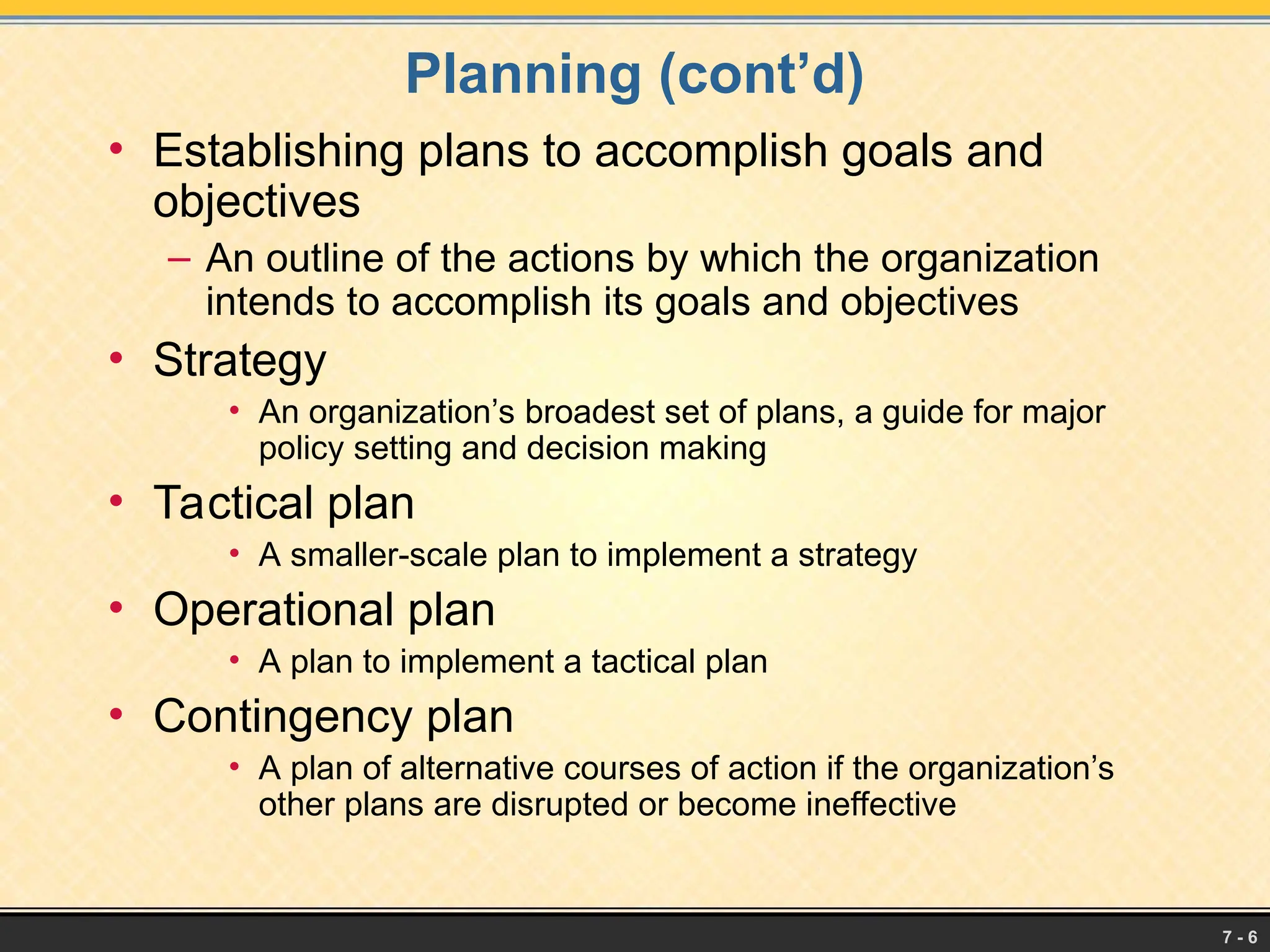 7 - 6
Planning (cont’d)
• Establishing plans to accomplish goals and
objectives
– An outline of the actions by which the organization
intends to accomplish its goals and objectives
• Strategy
• An organization’s broadest set of plans, a guide for major
policy setting and decision making
• Tactical plan
• A smaller-scale plan to implement a strategy
• Operational plan
• A plan to implement a tactical plan
• Contingency plan
• A plan of alternative courses of action if the organization’s
other plans are disrupted or become ineffective
 