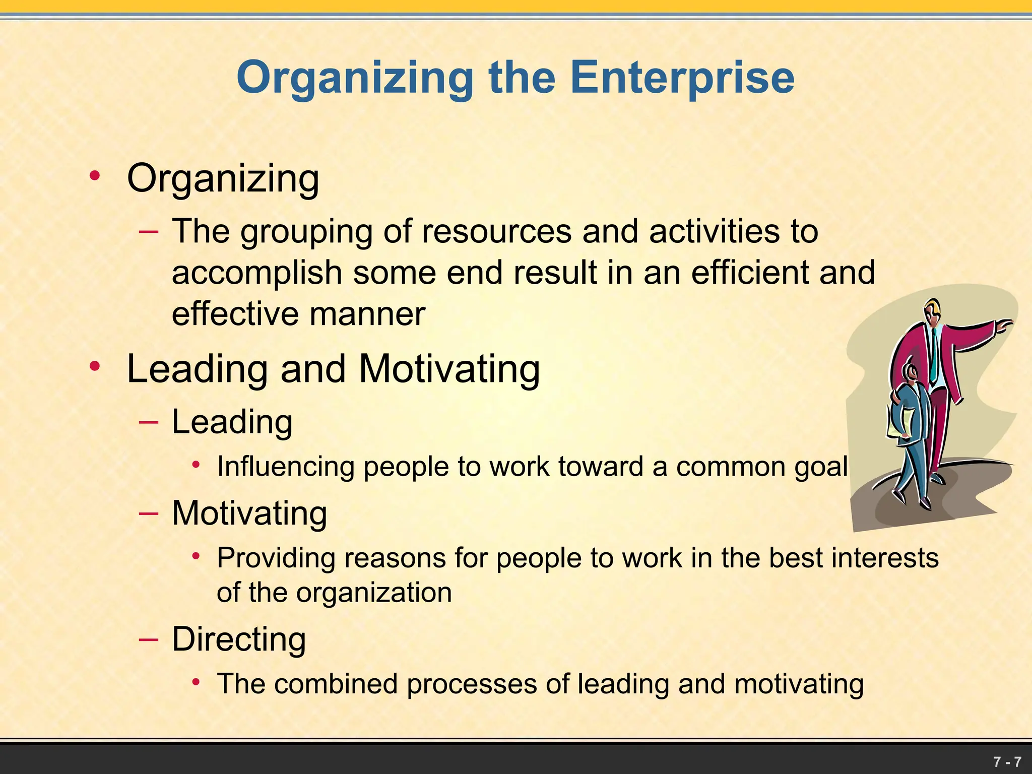 7 - 7
Organizing the Enterprise
• Organizing
– The grouping of resources and activities to
accomplish some end result in an efficient and
effective manner
• Leading and Motivating
– Leading
• Influencing people to work toward a common goal
– Motivating
• Providing reasons for people to work in the best interests
of the organization
– Directing
• The combined processes of leading and motivating
 