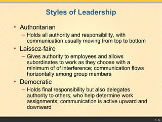 7 - 14
Styles of Leadership
• Authoritarian
– Holds all authority and responsibility, with
communication usually moving from top to bottom
• Laissez-faire
– Gives authority to employees and allows
subordinates to work as they choose with a
minimum of of interference; communication flows
horizontally among group members
• Democratic
– Holds final responsibility but also delegates
authority to others, who help determine work
assignments; communication is active upward and
downward
 