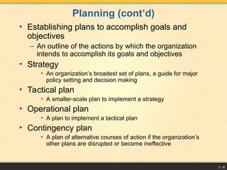 7 - 6
Planning (cont’d)
• Establishing plans to accomplish goals and
objectives
– An outline of the actions by which the organization
intends to accomplish its goals and objectives
• Strategy
• An organization’s broadest set of plans, a guide for major
policy setting and decision making
• Tactical plan
• A smaller-scale plan to implement a strategy
• Operational plan
• A plan to implement a tactical plan
• Contingency plan
• A plan of alternative courses of action if the organization’s
other plans are disrupted or become ineffective
 