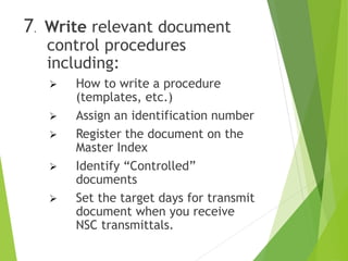 7. Write relevant document
control procedures
including:
 How to write a procedure
(templates, etc.)
 Assign an identification number
 Register the document on the
Master Index
 Identify “Controlled”
documents
 Set the target days for transmit
document when you receive
NSC transmittals.
 