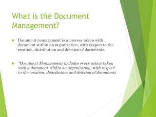 What is the Document
Management?
 Document management is a process taken with
document within an organization, with respect to the
creation, distribution and deletion of documents.
 “Document Management includes every action taken
with a document within an organization, with respect
to the creation, distribution and deletion of documents
 