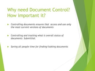 Why need Document Control?
How important it?
 Controlling documents ensures that access and use only
the most current versions of documents
 Controlling and tracking what is overall status of
documents Submittial.
 Saving all people time for finding/looking documents
 
