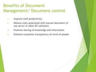 Benefits of Document
Management/ Document control
1. Improve staff productivity
2. Reduce costs associated with manual document (if
use server or other DC software)
3. Promote sharing of knowledge and information
4. Enhance corporate transparency all level of people
 