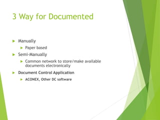 3 Way for Documented
 Manually
 Paper based
 Semi-Manually
 Common network to store/make available
documents electronically
 Document Control Application
 ACONEX, Other DC software
 