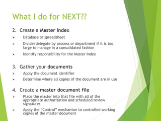 What I do for NEXT??
2. Create a Master Index
 Database or spreadsheet
 Divide/delegate by process or department if it is too
large to manage in a consolidated fashion
 Identify responsibility for the Master Index
3. Gather your documents
 Apply the document identifier
 Determine where all copies of the document are in use
4. Create a master document file
 Place the master into that file with all of the
appropriate authorization and scheduled review
signatures
 Apply the “Control” mechanism to controlled working
copies of the master document
 