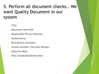 5. Perform all document checks.. We
want Quality Document in our
system
• Title
• Document Identifier
• Responsible Person/Position
• Authorizer(s)
• Distribution locations
• Version Number/ Revision Number
• Effective Date
• Next Scheduled Review Date
 
