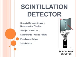 SCINTILLATION
DETECTOR
Khadeja Mahmud Al-masri.
Department of Physics.
Al-Najah University .
Experimental Physics 422595
Prof. Issam Ashqar
26 July 2020
SCINTILLATION
DETECTOR
 