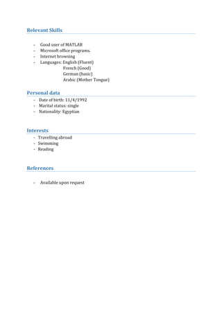Relevant Skills
- Good user of MATLAB
- Microsoft office programs.
- Internet browsing
- Languages: English (Fluent)
French (Good)
German (basic)
Arabic (Mother Tongue)
Personal data
- Date of birth: 11/4/1992
- Marital status: single
- Nationality: Egyptian
Interests
- Travelling abroad
- Swimming
- Reading
References
- Available upon request
 