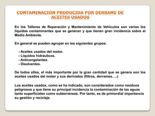 En los Talleres de Reparación y Mantenimiento de Vehículos son varios los
líquidos contaminantes que se generan y que tienen gran incidencia sobre el
Medio Ambiente.
En general se pueden agrupar en los siguientes grupos:
- Aceites usados del motor.
- Líquidos hidráulicos.
- Anticongelantes.
- Disolventes.
De todos ellos, el más importante por la gran cantidad que se genera son los
aceites usados del motor y sus derivados (filtros, derrames, ...)
Los aceites usados, como se ha indicado, son considerados como residuos
peligrosos y que tiene su principal incidencia la contaminación de las aguas
tanto superficiales como subterráneas. Por tanto, es de primordial importancia
su gestión y reciclaje.
 