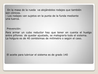 En la masa de la rueda va alojándolos rodajes que también
son cónicos.
- Los rodajes van sujetos en la punta de la funda mediante
una tuerca.
Para armar un cubo reductor hay que tener en cuenta el huelgo
entre piñones de quedar ajustado, se malograría todo el sistema.
La holgura es de 40 centésimas de milímetro o según el caso.
Prevención:
El aceite para lubricar el sistema es de grado 140
 