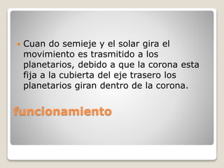 funcionamiento
 Cuan do semieje y el solar gira el
movimiento es trasmitido a los
planetarios, debido a que la corona esta
fija a la cubierta del eje trasero los
planetarios giran dentro de la corona.
 