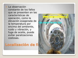 Localización de fallas
 La observación
constante de los fallos
que se presenten en las
características de
operación, como la
elevación exagerada de
la temperatura por
encima del ambiente,
ruido y vibración, y
fuga de aceite, puede
evitar paralizaciones
costosas.
 