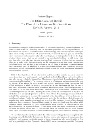 Referee Report:
The Internet as a Tax Haven?
The E↵ect of the Internet on Tax Competition
David R. Agrawal, 2014
Melika Liporace
November 17, 2014
1 Summary
The aforementioned paper investigates the e↵ect of e-commerce availability on tax competition be-
tween localities in the U.S., examining both the theoretical predictions and the empirical results. To
do so, the author uses the U.S. sales tax system that interestingly relies on a decentralized multi-layers
setup - state, county, municipal and sub-municipal levels. To research the main question, whether in-
ternet constitutes a tax haven or actually helps enforcing taxes, he distinguishes two types of e-shops:
websites without nexus - that are not required to pay sales tax to localities - or with nexus - that
must then collect local sales taxes given the location of their consumers. It follows that two competing
e↵ects are at stake: either Internet creates a way for consumer to escape local taxes, constituting a
virtual tax haven, that will lead to an ine ciently low tax rates, as suggested by tax competition
theory; or Internet gives the possibility to jurisdictions to collect taxes on ﬁrms that are not physically
implemented, retains consumer that would have crossed border and hence could reduce competitive
pressure between localities.
Both of these hypotheses rely on a theoretical analysis, based on a similar model, in which two
border towns that are 1 unit long and 1 unit populated are located in di↵erent states, with di↵erent
state sales tax rate - relatively, high and low. The consumers have inelastic demand and can obviously
cross-border (mobile tax base). The two towns compete in a Nash game and want to maximize local
tax revenue. When solving the model as such - no internet, benchmark solution - the author ﬁnds
a Nash equilibrium in which the high-tax state town sets a lower local sales tax than the low-tax
state town. To account for the tax haven hypothesis, Agrawal introduces a fraction of population to
have access to the untaxed online commodity - hence escape from taxes revenue - and thus creates
a downward pressure on tax rates. The high-tax state locality will however lowers its tax rate rel-
atively less, as it was already pressured by lower prices outside. Unsurprisingly, two notable factors
modulate this asymmetry in response: the magnitude of the tax di↵erence between states and the
cost of cross-bording. Finally, the author proposes a model for the anti-haven e↵ect of internet, by
assuming that online shopping, even taxed, can be preferred by consumers because of their intrinsic
preferences. Hence, consumers that would have crossed the border previously now shop online, which
creates an upward pressure on tax rates, which is similar across localities. In a last theoretical step,
Agrawal examines the asymmetrical e↵ect of internet on taxes with regard to town size; to isolate
this e↵ect, he assumes similar state tax rates between towns and ﬁnd that untaxed online purchase
access lowers local tax rates in small localities less than in large ones, as its tax base is relatively small.
To test which hypothesis is better-suited, the author confronts the predictions to empirical data.
Concerning taxes, the Pro Sales Tax’s national database records sales tax rates at town, county, data
and district level. Agrawal restricts the sample to states with municipal sales taxes, identiﬁed in Cen-
sus Places from 2010 American Community Survey (ACS), and as cross-section from 2011. Concerning
1
 