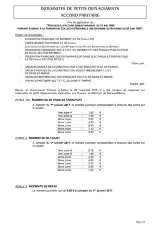Page 1/2
INDEMNITES DE PETITS DEPLACEMENTS
ACCORD PARITAIRE
Pris en application du
"PROTOCOLE D'ACCORD SEINE-ET-MARNAIS DU 31 MAI 1995
FORMANT AVENANT A LA CONVENTION COLLECTIVE REGIONALE DES OUVRIERS DU BATIMENT DU 26 JUIN 1993".
ENTRE LES SOUSSIGNES :
- FEDERATION FRANCAISE DU BATIMENT ILE DE FRANCE EST,
- CAPEB GRANDE COURONNE ILE DE FRANCE
CONFEDERATION DEPARTEMENTALE DES ARTISANS ET DES PETITES ENTREPRISES DU BATIMENT,
- FEDERATION PARISIENNE DES S.C.O.P. DU BATIMENT ET DES TRAVAUX PUBLICS POUR
SA SEULE SECTION BATIMENT,
- FEDERATION FRANCAISE DES ENTREPRISES DE GENIE ELECTRIQUE ET ENERGETIQUE
ILE DE FRANCE EST (FFIE IDF EST).
D’une part,
- UNION REGIONALE DE LA CONSTRUCTION ET DU BOIS CFDT D’ILE-DE-FRANCE,
- UNION SYNDICALE DE LA CONSTRUCTION, BOIS ET AMEUBLEMENT C.G.T.
DE SEINE-ET-MARNE,
- UNION DEPARTEMENTALE DES SYNDICATS CGT-F.O. DE SEINE-ET-MARNE,
- UNION DEPARTEMENTALE C.F.T.C. DE SEINE-ET-MARNE.
D’autre part,
Réunis en Commission Paritaire à Melun le 29 novembre 2016, il a été convenu de revaloriser les
indemnités de petits déplacements applicables aux Ouvriers du Bâtiment de Seine-et-Marne.
ARTICLE 1ER : INDEMNITES DE FRAIS DE TRANSPORT
A compter du 1er janvier 2017, le montant journalier correspondant à chacune des zones est
le suivant :
1ère zone A : 1,50 €
1ère zone B : 1,95 €
2ème zone : 2,65 €
3ème zone : 4,30 €
4ème zone : 5,45 €
5ème zone : 7,10 €
6ème zone : 8,50 €
ARTICLE 2 : INDEMNITES DE TRAJET
A compter du 1er janvier 2017, le montant journalier correspondant à chacune des zones est
le suivant :
1ère zone A : 0,75 €
1ère zone B : 1,95 €
2ème zone : 2,90 €
3ème zone : 4,45 €
4ème zone : 5,15 €
5ème zone : 6,60 €
6ème zone : 7,50 €
ARTICLE 3 : INDEMNITE DE REPAS
Le montant journalier est de 9,80 € à compter du 1er janvier 2017.
 