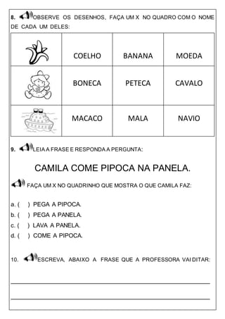 8. OBSERVE OS DESENHOS, FAÇA UM X NO QUADRO COM O NOME
DE CADA UM DELES:
COELHO BANANA MOEDA
BONECA PETECA CAVALO
MACACO MALA NAVIO
9. LEIA A FRASE E RESPONDA A PERGUNTA:
CAMILA COME PIPOCA NA PANELA.
FAÇA UM X NO QUADRINHO QUE MOSTRA O QUE CAMILA FAZ:
a. ( ) PEGA A PIPOCA.
b. ( ) PEGA A PANELA.
c. ( ) LAVA A PANELA.
d. ( ) COME A PIPOCA.
10. ESCREVA, ABAIXO A FRASE QUE A PROFESSORA VAI DITAR:
_____________________________________________________
_____________________________________________________
 