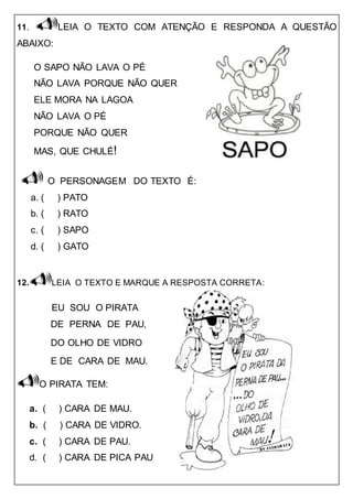 11. LEIA O TEXTO COM ATENÇÃO E RESPONDA A QUESTÃO
ABAIXO:
O SAPO NÃO LAVA O PÉ
NÃO LAVA PORQUE NÃO QUER
ELE MORA NA LAGOA
NÃO LAVA O PÉ
PORQUE NÃO QUER
MAS, QUE CHULÉ!
O PERSONAGEM DO TEXTO É:
a. ( ) PATO
b. ( ) RATO
c. ( ) SAPO
d. ( ) GATO
12. LEIA O TEXTO E MARQUE A RESPOSTA CORRETA:
EU SOU O PIRATA
DE PERNA DE PAU,
DO OLHO DE VIDRO
E DE CARA DE MAU.
O PIRATA TEM:
a. ( ) CARA DE MAU.
b. ( ) CARA DE VIDRO.
c. ( ) CARA DE PAU.
d. ( ) CARA DE PICA PAU
 