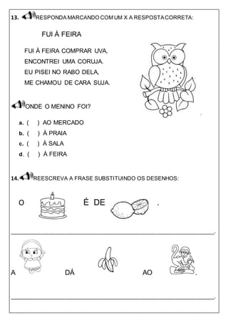 13. RESPONDA MARCANDO COM UM X A RESPOSTACORRETA:
FUI À FEIRA
FUI À FEIRA COMPRAR UVA,
ENCONTREI UMA CORUJA.
EU PISEI NO RABO DELA,
ME CHAMOU DE CARA SUJA.
ONDE O MENINO FOI?
a. ( ) AO MERCADO
b. ( ) À PRAIA
c. ( ) À SALA
d. ( ) À FEIRA
14. REESCREVA A FRASE SUBSTITUINDO OS DESENHOS:
O É DE .
___________________________________________________________________.
A DÁ AO .
___________________________________________________________________.
 