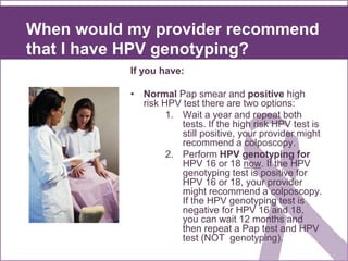 When would my provider recommend
that I have HPV genotyping?
If you have:
• Normal Pap smear and positive high
risk HPV test there are two options:
1. Wait a year and repeat both
tests. If the high risk HPV test is
still positive, your provider might
recommend a colposcopy.
2. Perform HPV genotyping for
HPV 16 or 18 now. If the HPV
genotyping test is positive for
HPV 16 or 18, your provider
might recommend a colposcopy.
If the HPV genotyping test is
negative for HPV 16 and 18,
you can wait 12 months and
then repeat a Pap test and HPV
test (NOT genotyping).
 