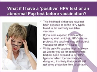 What if I have a ‘positive’ HPV test or an
abnormal Pap test before vaccination?
• The likelihood is that you have not
been exposed to all the HPV types
found in the currently available
vaccines.
• If you were exposed to one of the
types against which an HPV vaccine
protects, the vaccines may still protect
you against other HPV types.
• While an HPV vaccine might not work
as well for you as for someone who
had not been exposed to the HPV
types for which the vaccines are
designed, it is likely that you will still
get some protection from vaccination.
 