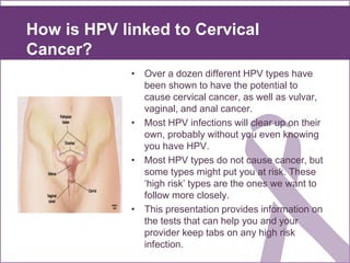 How is HPV linked to Cervical
Cancer?
• Over a dozen different HPV types have
been shown to have the potential to
cause cervical cancer, as well as vulvar,
vaginal, and anal cancer.
• Most HPV infections will clear up on their
own, probably without you even knowing
you have HPV.
• Most HPV types do not cause cancer, but
some types might put you at risk. These
‘high risk’ types are the ones we want to
follow more closely.
• This presentation provides information on
the tests that can help you and your
provider keep tabs on any high risk
infection.
 